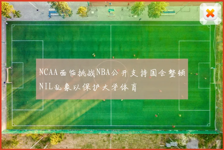 NCAA面临挑战NBA公开支持国会整顿NIL乱象以保护大学体育
