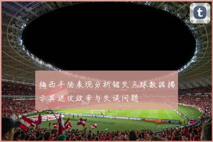 梅西半场表现分析错失点球数据揭示其进攻效率与失误问题