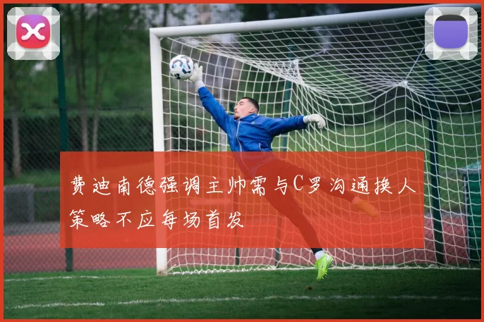 费迪南德强调主帅需与C罗沟通换人策略不应每场首发