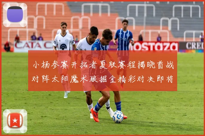 小杨参赛开拓者夏联赛程揭晓首战对阵太阳魔术狼掘金精彩对决即将开启