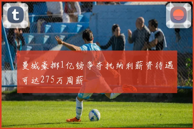 曼城豪掷1亿镑争夺托纳利薪资待遇可达275万周薪
