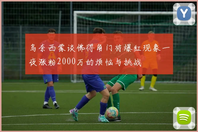 乌奈西蒙谈佛得角门将爆红现象一夜涨粉2000万的烦恼与挑战