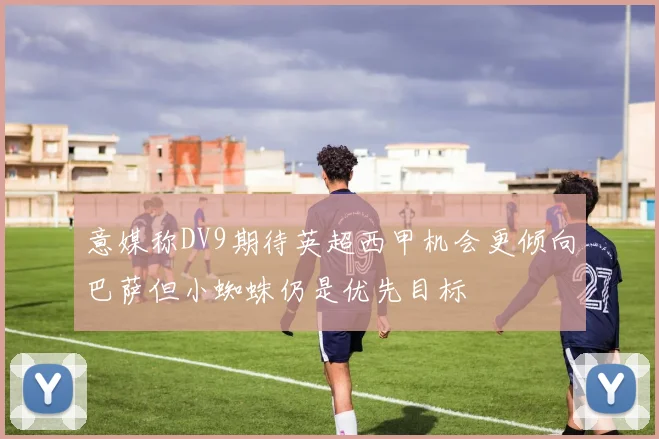 意媒称DV9期待英超西甲机会更倾向巴萨但小蜘蛛仍是优先目标
