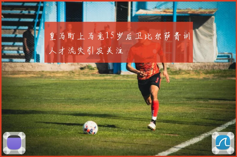 皇马盯上马竞15岁后卫比尔萨青训人才流失引发关注