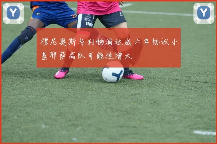 穆尼奥斯与利物浦达成六年协议小基耶萨离队可能性增大