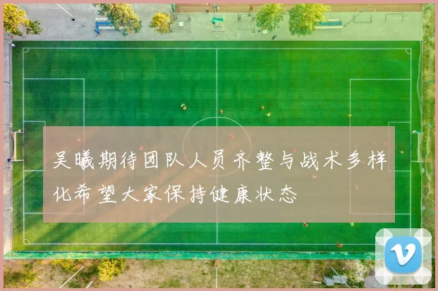 吴曦期待团队人员齐整与战术多样化希望大家保持健康状态