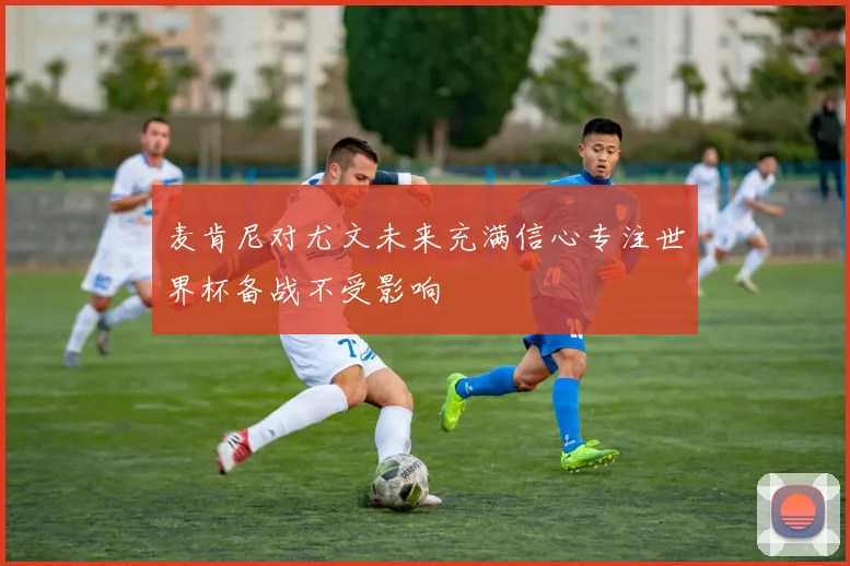 麦肯尼对尤文未来充满信心专注世界杯备战不受影响
